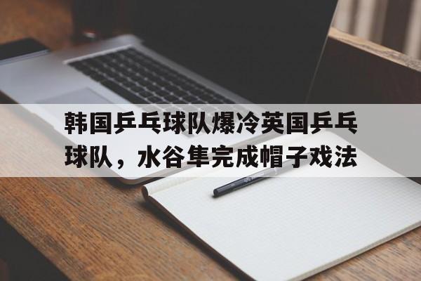 开云官网-关于韩国乒乓球队爆冷英国乒乓球队，水谷隼完成帽子戏法的信息