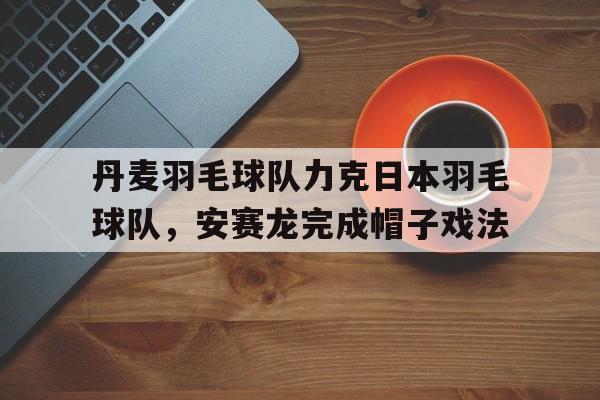 关于丹麦羽毛球队力克日本羽毛球队，安赛龙完成帽子戏法的信息